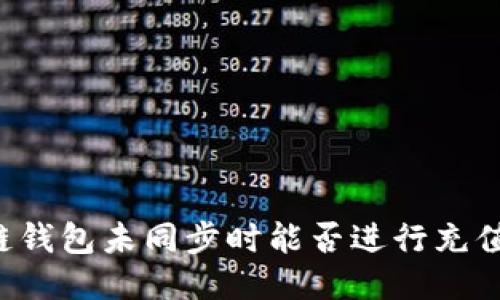 区块链钱包未同步时能否进行充值操作？