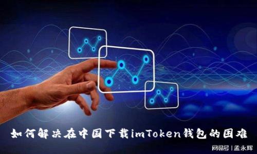 如何解决在中国下载imToken钱包的困难