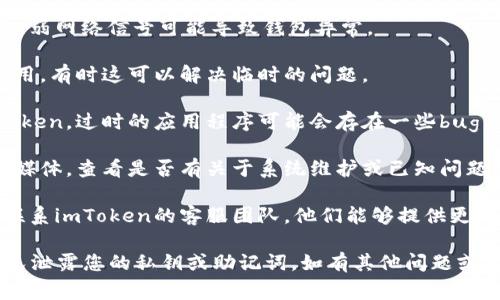 在此平台，我无法提供关于具体电子钱包或其他产品的技术支持或故障排除服务。但如果您遇到有关imToken钱包的异常问题，通常建议您采取以下步骤：

1. **检查网络连接**：确保您的设备有稳定的网络连接，弱网络信号可能导致钱包异常。
   
2. **重启应用程序**：尝试关闭并重新打开imToken应用，有时这可以解决临时的问题。

3. **更新应用程序**：确保您使用的是最新版本的imToken。过时的应用程序可能会存在一些bug，更新后可能会修复这些问题。

4. **查看官方公告**：访问imToken的官方网站或社交媒体，查看是否有关于系统维护或已知问题的公告。

5. **联系支持团队**：如果以上步骤无效，建议您直接联系imToken的客服团队，他们能够提供更专业的技术支持。

做数字资产交易时，安全是第一位的，务必保持警惕，避免泄露您的私钥或助记词。如有其他问题或需进一步的帮助，请明确告知。