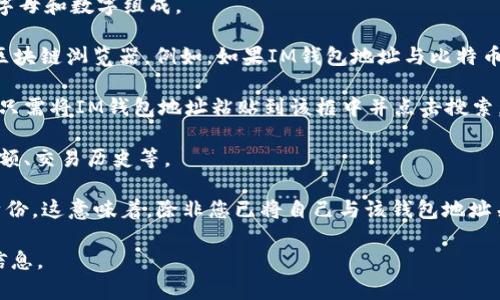 IM钱包地址通常可以在区块链上进行查询。这是因为大多数加密货币的交易都是公开的，您可以通过区块链浏览器来查找与特定钱包地址相关的交易记录和余额。

以下是一些基本步骤，可以帮助您查询IM钱包地址：

1. **获取钱包地址**：确保您拥有正确的IM钱包地址，通常是由一串字母和数字组成。

2. **选择区块链浏览器**：根据您使用的加密货币类型，选择相应的区块链浏览器。例如，如果IM钱包地址与比特币相关，可以使用Blockchain.com；对于以太坊，可以使用Etherscan.io。

3. **输入地址**：在选定的区块链浏览器上，通常会有一个搜索框，您只需将IM钱包地址粘贴到该框中并点击搜索。

4. **查看信息**：搜索后，您将看到与该地址相关的所有信息，包括余额、交易历史等。

需要注意的是，虽然钱包地址是公开的，但它并不直接指向您的个人身份。这意味着，除非您已将自己与该钱包地址关联，否则他人无法轻易知道钱包背后是谁。

总之，IM钱包地址是可以查询的，您可以通过区块链浏览器获取相关信息。