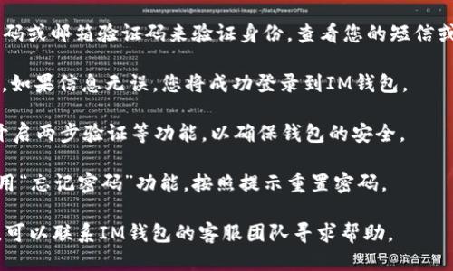 要登录IM钱包，您可以按照以下步骤进行操作：

1. **下载APP**：首先，确保您已经在手机上下载并安装了IM钱包的应用程序，您可以在App Store或Google Play中查找“IM钱包”。

2. **打开应用**：在您的设备上找到IM钱包的图标并点击打开。

3. **选择登录方式**：在主界面上，您会看到“登录”按钮，点击它。根据您的设置，您可能会被要求选择不同的登录方式，如账户密码登录、指纹识别或面部识别。

4. **输入账户信息**：如果选择了账户密码登录，您需要输入您的注册手机号或邮箱，以及对应的密码。

5. **验证身份**：某些情况下，您可能需要输入短信验证码或邮箱验证码来验证身份。查看您的短信或电子邮件，获取验证码并输入。

6. **完成登录**：输入所有必要信息后，点击“登录”按钮。如果信息无误，您将成功登录到IM钱包。

7. **安全设置**：登录后，建议您查看钱包的安全设置，开启两步验证等功能，以确保钱包的安全。

如果您在登录过程中遇到问题，比如忘记密码，您可以使用“忘记密码”功能，按照提示重置密码。

请确保您的网络连接良好，以便顺利登录。如果仍有问题，可以联系IM钱包的客服团队寻求帮助。