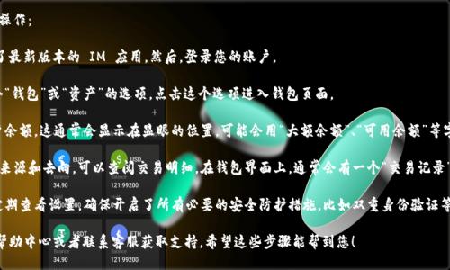 要查看 IM 钱包的余额，您可以按照以下步骤进行操作：

1. **打开 IM 应用**：首先，确保您已经下载安装了最新版本的 IM 应用。然后，登录您的账户。

2. **进入钱包界面**：在应用主界面，通常会有一个“钱包”或“资产”的选项。点击这个选项进入钱包页面。

3. **查看余额**：在钱包页面，您可以看到您的账户余额。这通常会显示在显眼的位置，可能会用“大额余额”、“可用余额”等字样进行标识。

4. **交易明细**：如果您想要更详细地查看余额的来源和去向，可以查阅交易明细。在钱包界面上，通常会有一个“交易记录”或者“明细”选项，点击后可以查看详细的交易历史。

5. **设置和安全**：为了确保您的余额安全，建议定期查看设置，确保开启了所有必要的安全防护措施，比如双重身份验证等。

如果在使用过程中遇到任何问题，可以查阅应用的帮助中心或者联系客服获取支持。希望这些步骤能帮到您！