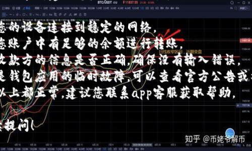 抱歉，您遇到了转账失败的问题。建议您检查以下几点：

1. **网络连接**：确保您的设备连接到稳定的网络。
2. **账户余额**：确认您账户中有足够的余额进行转账。
3. **收款信息**：核实收款方的信息是否正确，确保没有输入错误。
4. **系统问题**：可能是钱包应用的临时故障，可以查看官方公告或社交媒体了解最新动态。
5. **联系客服**：如果以上都正常，建议您联系app客服获取帮助。

如有更多问题，欢迎继续提问！