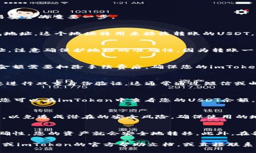 要将火币上的USDT转到imToken钱包，您可以按照以下步骤进行操作：

步骤 1：打开火币账户
首先，您需要登陆到您的火币账户。如果您还没有账户，请注册一个并完成身份验证。这是确保您的交易安全的重要一步。

步骤 2：获取imToken钱包的USDT接收地址
接下来，打开imToken钱包。在您的钱包中，选择USDT，然后找到“接收”选项。点击它，您将看到一个钱包地址，这个地址将用来接收转账的USDT。复制这个地址，您可以使用二维码扫描或手动复制。

步骤 3：进行转账操作
返回到火币平台，找到您的USDT资产。在资产页面，选择“提现”选项。填写之前复制的imToken钱包地址，注意确保护地址的准确性，因为转账一旦完成将无法撤回。

步骤 4：填写提现金额
在提现页面，根据您的需要填写要转账的USDT金额。请注意，火币会有一定的提现手续费，所以选择的金额需要扣除手续费后，确保您的imToken能收到预期的数量。

步骤 5：确认提现信息
在所有信息填写完毕后，仔细检查您填写的USDT地址和提现金额，确保没有错误。一些平台可能需要您进行双重身份验证，这通常通过短信或邮箱完成。完成后确认提现请求。

步骤 6：等待到账
提交提现后，耐心等待资金到账。通常情况下，转账会很快完成，但也可能根据网络拥堵情况有所延迟。您可以在imToken中查看您的USDT余额，确认按时到账。

注意事项
在整个转账过程中，确保您的网络安全，防止信息被泄露。此外，尽量避免在公共Wi-Fi环境下进行交易，以免造成潜在的安全风险。确保使用的地址正确无误，确认地址后再进行操作。

总结
将火币的USDT转移到imToken钱包是一个相对简单的过程。只要您按照上述步骤操作，确保信息的准确性，您的资产就会安全地转移。此外，在各种加密货币交易和转账中，安全始终是第一位的，牢记这一点，有助于您更好地管理和保护您的资产。

希望这些步骤可以帮助到您，确保您能顺利地完成转账。如果您在过程中遇到任何问题，不妨查看火币或imToken的官方帮助文档，或直接联系他们的客服获得帮助！