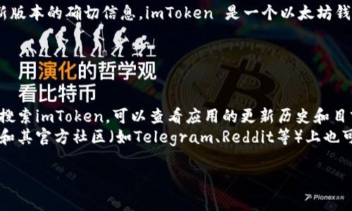截至我最后的信息更新在2023年10月，我无法提供有关imToken最新版本的确切信息。imToken 是一个以太坊钱包，通常会定期发布更新，增加新功能、提高安全性以及修复已知问题。

为了获取imToken的最新版本信息，建议您访问以下渠道：

1. **官网**：imToken的官方网站通常会发布最新版本的更新信息。
2. **应用商店**：例如在Apple App Store或Google Play Store上搜索imToken，可以查看应用的更新历史和目前的最新版本。
3. **社交媒体和社区**：imToken 在Twitter、Facebook等社交媒体和其官方社区（如Telegram、Reddit等）上也可能发布更新信息和公告。

如果有更多具体的问题或需要进一步的信息，请随时告知！
